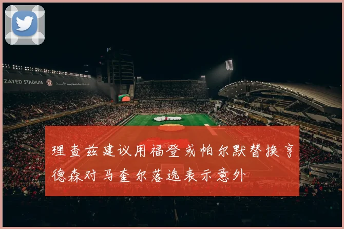 理查兹建议用福登或帕尔默替换亨德森对马奎尔落选表示意外