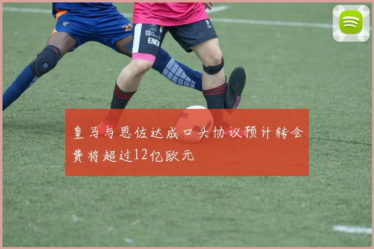 皇马与恩佐达成口头协议预计转会费将超过12亿欧元