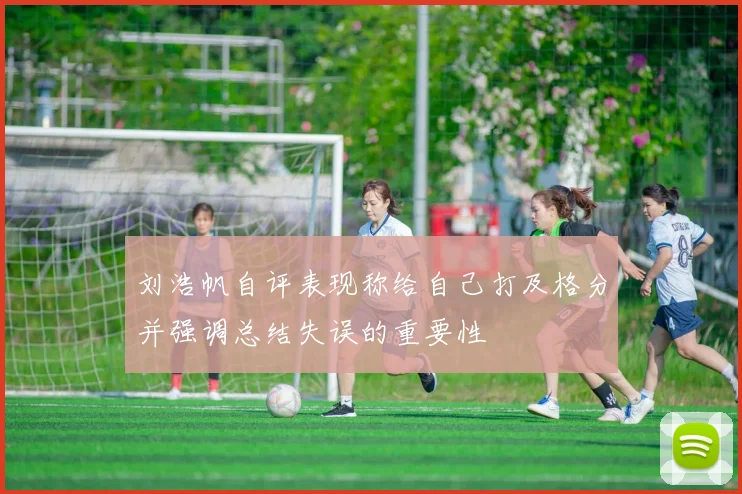 刘浩帆自评表现称给自己打及格分并强调总结失误的重要性