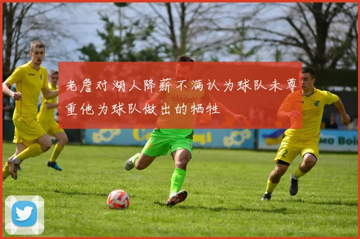 老詹对湖人降薪不满认为球队未尊重他为球队做出的牺牲