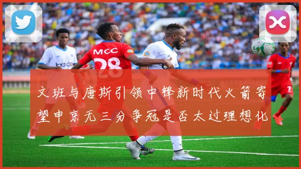 文班与唐斯引领中锋新时代火箭寄望申京无三分争冠是否太过理想化