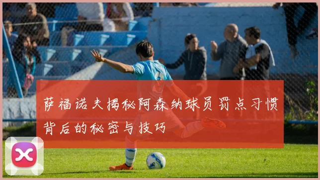萨福诺夫揭秘阿森纳球员罚点习惯背后的秘密与技巧