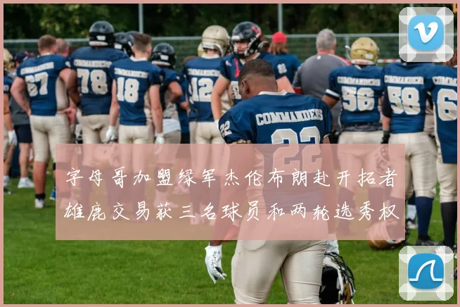 字母哥加盟绿军杰伦布朗赴开拓者雄鹿交易获三名球员和两轮选秀权