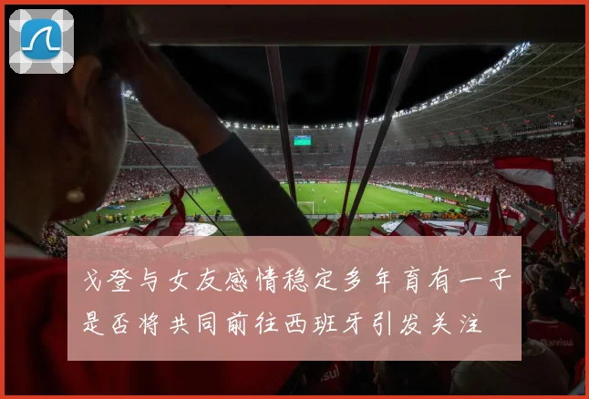 戈登与女友感情稳定多年育有一子是否将共同前往西班牙引发关注